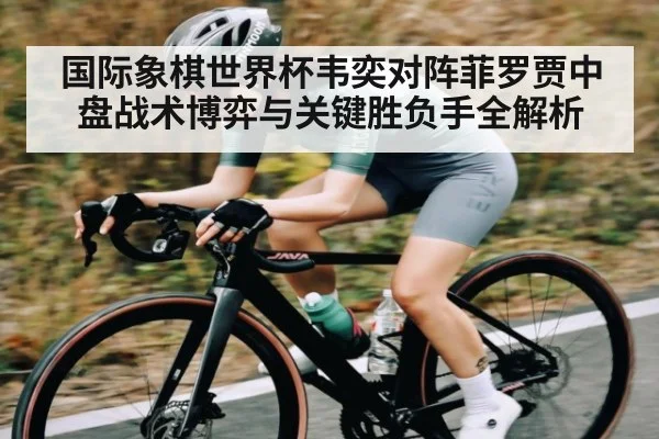 国际象棋世界杯韦奕对阵菲罗贾中盘战术博弈与关键胜负手全解析