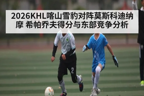 2026KHL喀山雪豹对阵莫斯科迪纳摩 希帕乔夫得分与东部竞争分析
